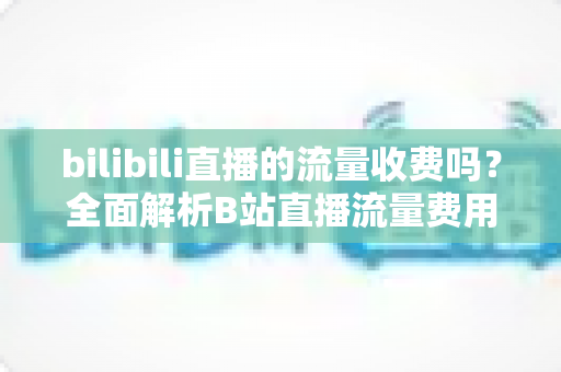 bilibili直播的流量收费吗？全面解析B站直播流量费用真相与实用省钱技巧