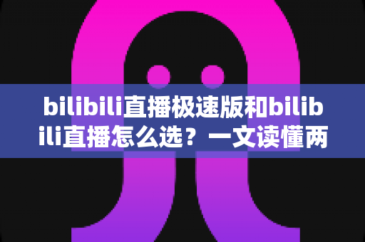bilibili直播极速版和bilibili直播怎么选？一文读懂两款应用的核心差异与最佳选择方案