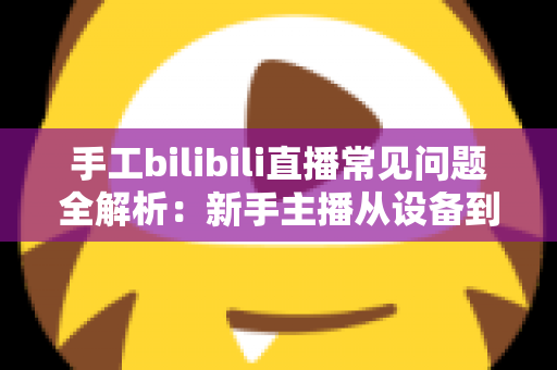 手工bilibili直播常见问题全解析：新手主播从设备到变现的一站式避坑指南