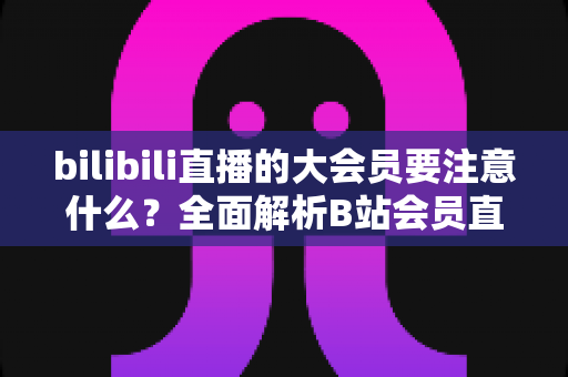 bilibili直播的大会员要注意什么？全面解析B站会员直播权益与避坑指南