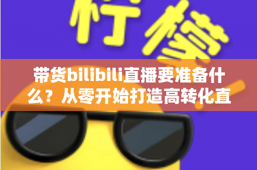 带货bilibili直播要准备什么？从零开始打造高转化直播间的完整攻略