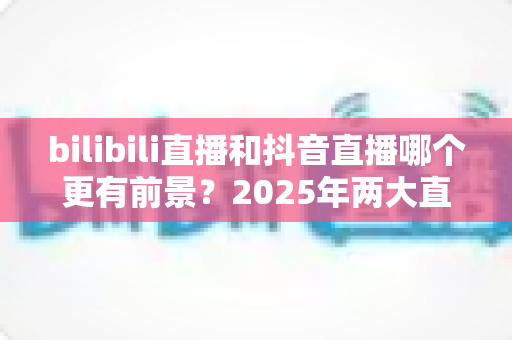 bilibili直播和抖音直播哪个更有前景?2025年两大直播平台深度对比与发展指南 bilibili直播和抖音直播哪个更有前景?2025年两大直播平台深度对比与发展指南