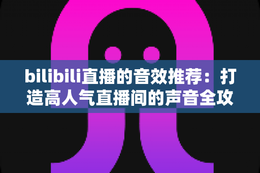 bilibili直播的音效推荐：打造高人气直播间的声音全攻略，从热门梗音效到实用设置技巧一文讲透
