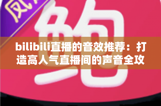 bilibili直播的音效推荐：打造高人气直播间的声音全攻略，从热门梗音效到实用设置技巧一文讲透
