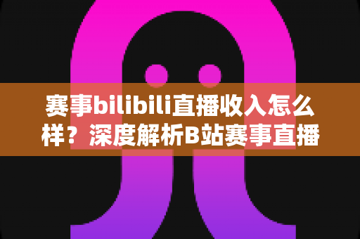 赛事bilibili直播收入怎么样?深度解析B站赛事直播的真实收益与赚钱潜力 赛事bilibili直播收入怎么样?深度解析B站赛事直播的真实收益与赚钱潜力