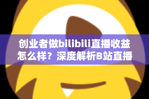 创业者做bilibili直播收益怎么样?深度解析B站直播变现潜力与实操指南 创业者做bilibili直播收益怎么样?深度解析B站直播变现潜力与实操指南