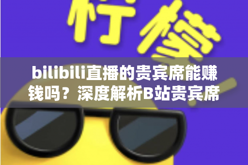 bilibili直播的贵宾席能赚钱吗?深度解析B站贵宾席的变现逻辑与实操攻略 bilibili直播的贵宾席能赚钱吗?深度解析B站贵宾席的变现逻辑与实操攻略
