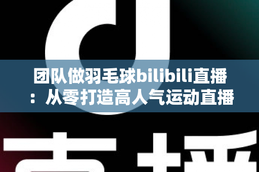 团队做羽毛球bilibili直播:从零打造高人气运动直播间的实战指南 团队做羽毛球bilibili直播:从零打造高人气运动直播间的实战指南