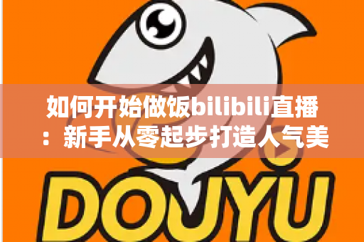 如何开始做饭bilibili直播：新手从零起步打造人气美食直播间的全攻略