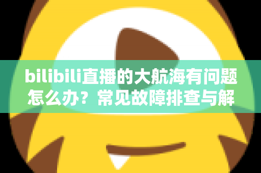 bilibili直播的大航海有问题怎么办?常见故障排查与解决方法全攻略 bilibili直播的大航海有问题怎么办?常见故障排查与解决方法全攻略