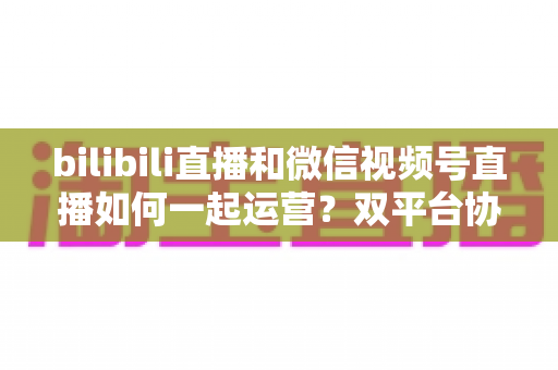 bilibili直播和微信视频号直播如何一起运营?双平台协同增长实战指南 bilibili直播和微信视频号直播如何一起运营?双平台协同增长实战指南