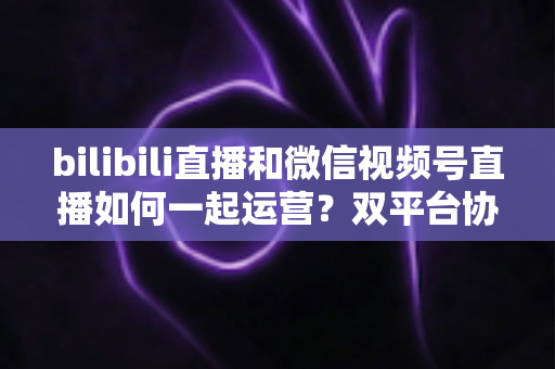 bilibili直播和微信视频号直播如何一起运营?双平台协同增长实战指南 bilibili直播和微信视频号直播如何一起运营?双平台协同增长实战指南