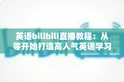 英语bilibili直播教程：从零开始打造高人气英语学习直播间的完整指南