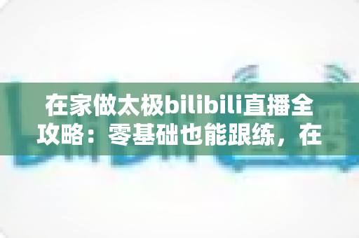 在家做太极bilibili直播全攻略：零基础也能跟练，在家练出健康好体态