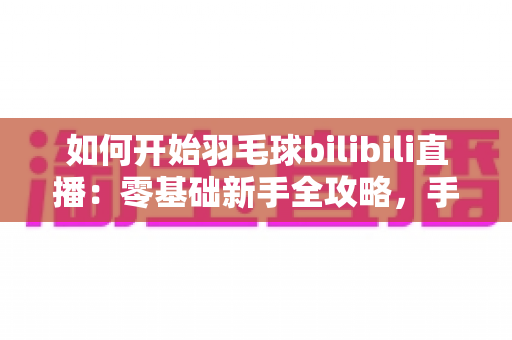 如何开始羽毛球bilibili直播:零基础新手全攻略,手把手教你快速开播涨粉 如何开始羽毛球bilibili直播:零基础新手全攻略,手把手教你快速开播涨粉