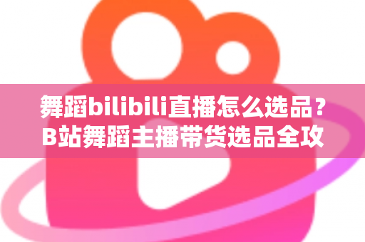 舞蹈bilibili直播怎么选品？B站舞蹈主播带货选品全攻略与实战技巧