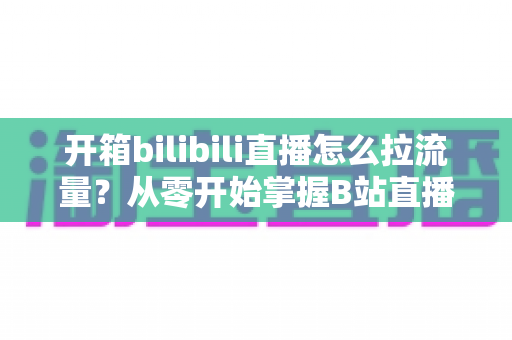 开箱bilibili直播怎么拉流量?从零开始掌握B站直播涨人气实战攻略 开箱bilibili直播怎么拉流量?从零开始掌握B站直播涨人气实战攻略