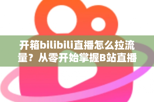 开箱bilibili直播怎么拉流量？从零开始掌握B站直播涨人气实战攻略