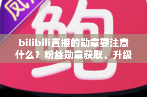 bilibili直播的勋章要注意什么?粉丝勋章获取、升级与避坑全攻略 bilibili直播的勋章要注意什么?粉丝勋章获取、升级与避坑全攻略