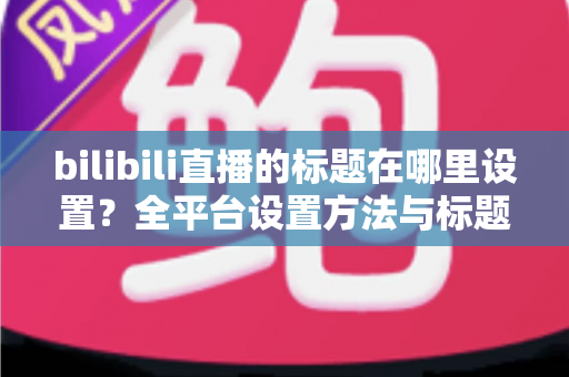 bilibili直播的标题在哪里设置？全平台设置方法与标题优化技巧一文讲透