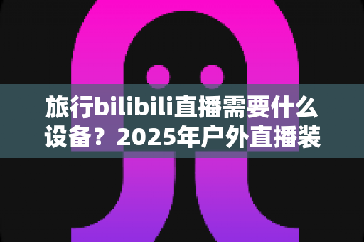 旅行bilibili直播需要什么设备？2025年户外直播装备全攻略，从入门到专业一次看懂