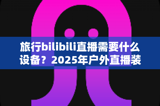 旅行bilibili直播需要什么设备？2025年户外直播装备全攻略，从入门到专业一次看懂