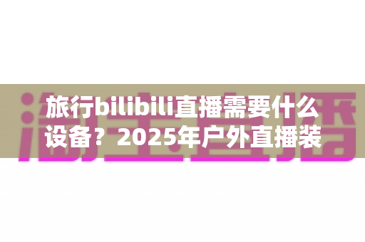 旅行bilibili直播需要什么设备？2025年户外直播装备全攻略，从入门到专业一次看懂