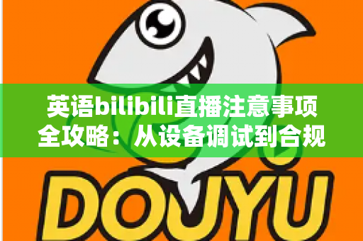英语bilibili直播注意事项全攻略：从设备调试到合规运营的新手主播实战指南
