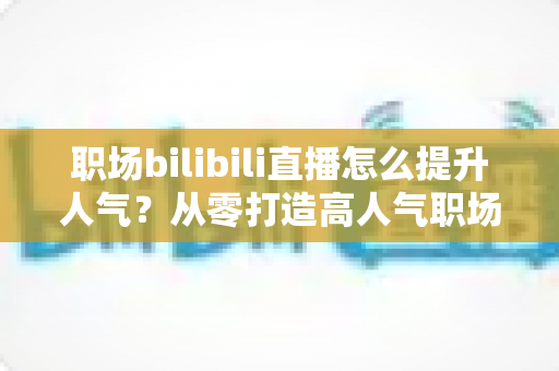 职场bilibili直播怎么提升人气？从零打造高人气职场直播间的全流程实战指南