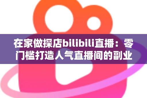 在家做探店bilibili直播：零门槛打造人气直播间的副业新玩法全攻略