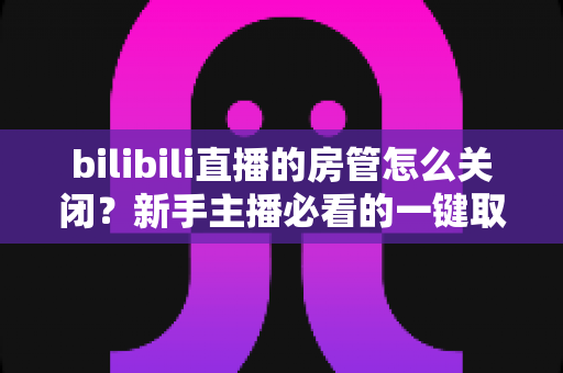 bilibili直播的房管怎么关闭？新手主播必看的一键取消房管全流程指南