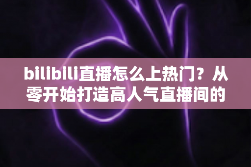 bilibili直播怎么上热门？从零开始打造高人气直播间的完整实战指南