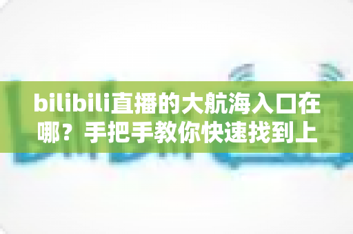 bilibili直播的大航海入口在哪？手把手教你快速找到上舰按钮并顺利开通舰长特权