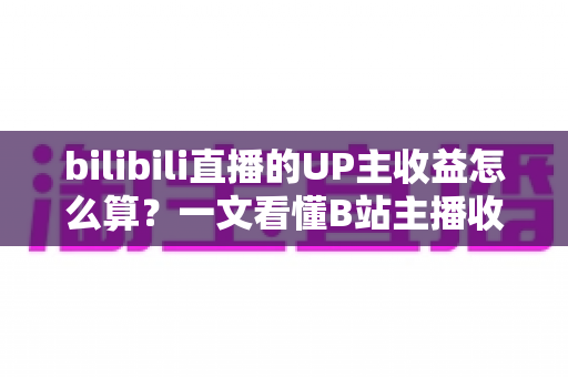 bilibili直播的UP主收益怎么算？一文看懂B站主播收入构成、分成比例与提升技巧
