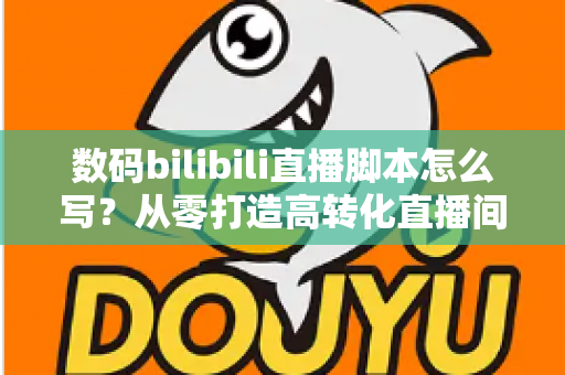 数码bilibili直播脚本怎么写？从零打造高转化直播间的完整指南