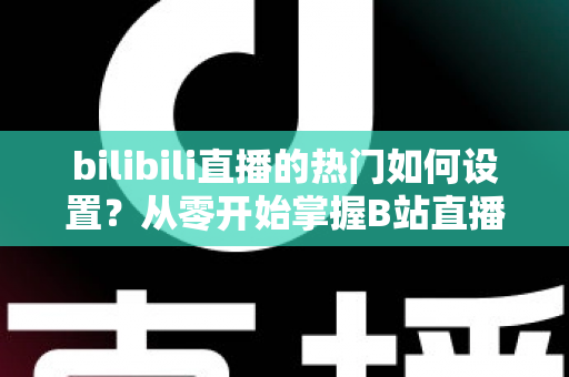 bilibili直播的热门如何设置?从零开始掌握B站直播间上热门的完整设置攻略与实战运营指南 bilibili直播的热门如何设置?从零开始掌握B站直播间上热门的完整设置攻略与实战运营指南