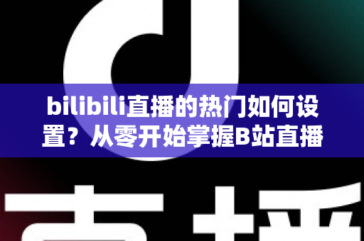 bilibili直播的热门如何设置?从零开始掌握B站直播间上热门的完整设置攻略与实战运营指南 bilibili直播的热门如何设置?从零开始掌握B站直播间上热门的完整设置攻略与实战运营指南