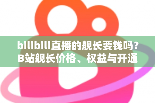bilibili直播的舰长要钱吗？B站舰长价格、权益与开通避坑指南全解析