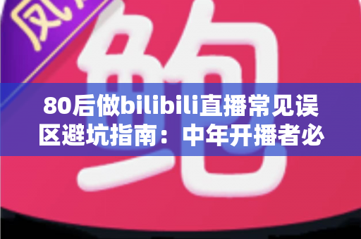 80后做bilibili直播常见误区避坑指南：中年开播者必须知道的实战经验与破局思路
