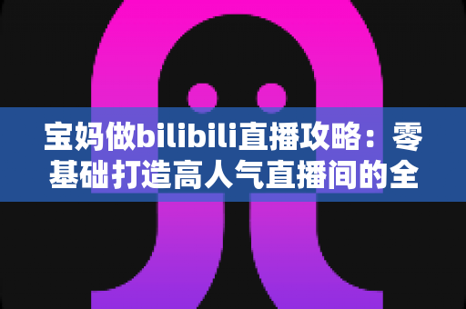 宝妈做bilibili直播攻略:零基础打造高人气直播间的全流程实战指南 宝妈做bilibili直播攻略:零基础打造高人气直播间的全流程实战指南