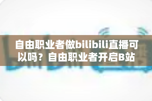 自由职业者做bilibili直播可以吗？自由职业者开启B站直播的完整指南与变现攻略
