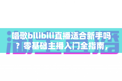 唱歌bilibili直播适合新手吗？零基础主播入门全指南，助你从唱吧新手逆袭人气歌姬