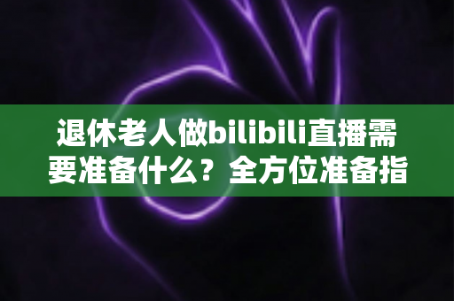 退休老人做bilibili直播需要准备什么?全方位准备指南助银发族开启精彩主播人生 退休老人做bilibili直播需要准备什么?全方位准备指南助银发族开启精彩主播人生