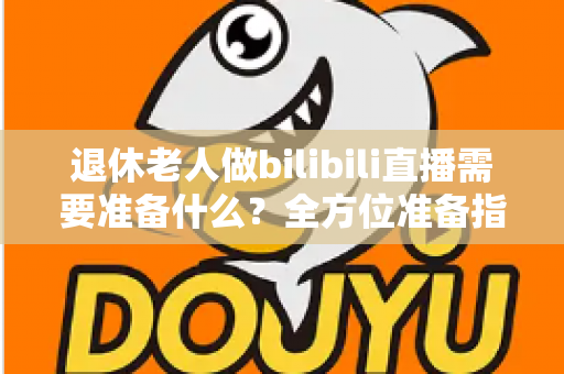 退休老人做bilibili直播需要准备什么?全方位准备指南助银发族开启精彩主播人生 退休老人做bilibili直播需要准备什么?全方位准备指南助银发族开启精彩主播人生