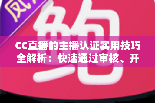 CC直播的主播认证实用技巧全解析：快速通过审核、开启流量与变现之路的必备指南
