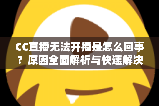 CC直播无法开播是怎么回事？原因全面解析与快速解决指南