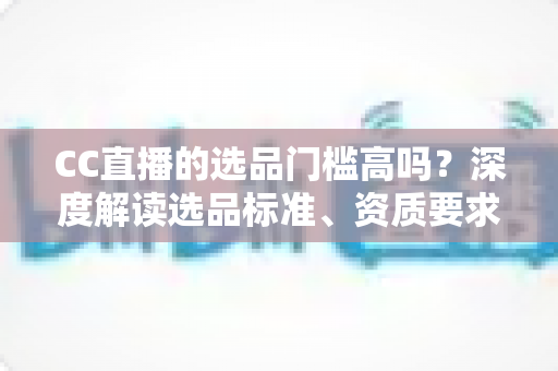 CC直播的选品门槛高吗?深度解读选品标准、资质要求与新手破局攻略 CC直播的选品门槛高吗?深度解读选品标准、资质要求与新手破局攻略