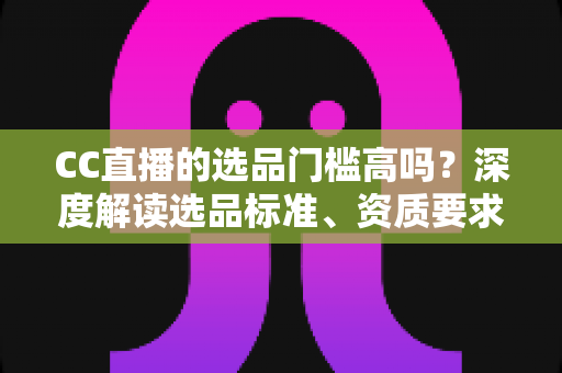 CC直播的选品门槛高吗?深度解读选品标准、资质要求与新手破局攻略 CC直播的选品门槛高吗?深度解读选品标准、资质要求与新手破局攻略