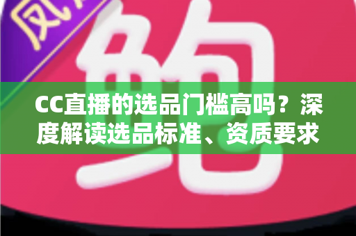 CC直播的选品门槛高吗?深度解读选品标准、资质要求与新手破局攻略 CC直播的选品门槛高吗?深度解读选品标准、资质要求与新手破局攻略