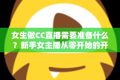 女生做CC直播需要准备什么？新手女主播从零开始的开播全攻略